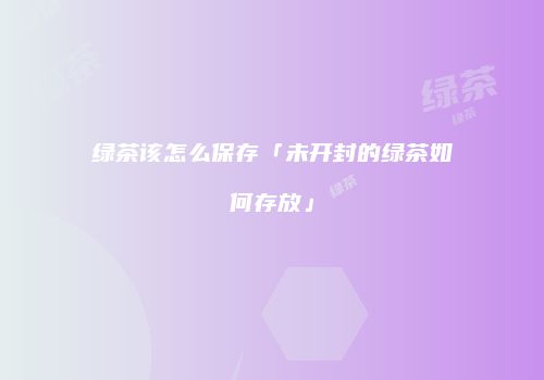 绿茶该怎么保存「未开封的绿茶如何存放」