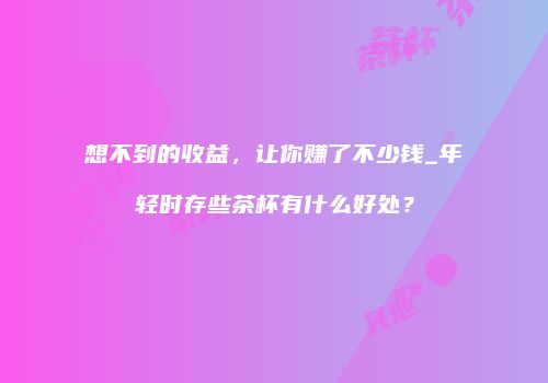 想不到的收益，让你赚了不少钱_年轻时存些茶杯有什么好处？