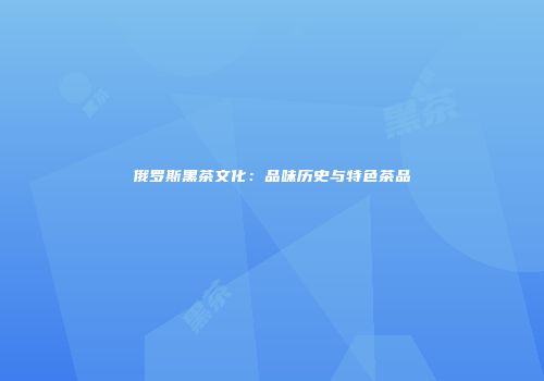 俄罗斯黑茶文化：品味历史与特色茶品