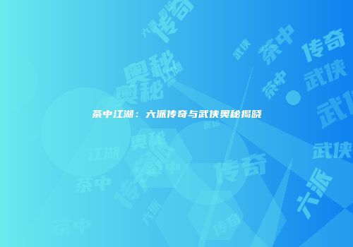 茶中江湖：六派传奇与武侠奥秘揭晓