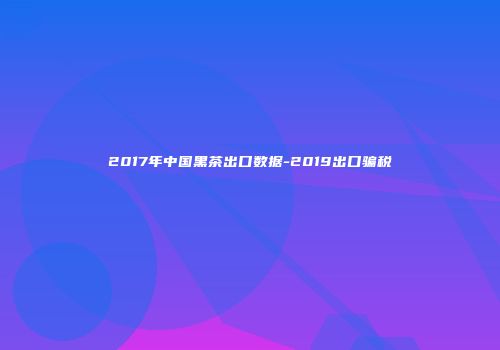 2017年中国黑茶出口数据-2019出口骗税