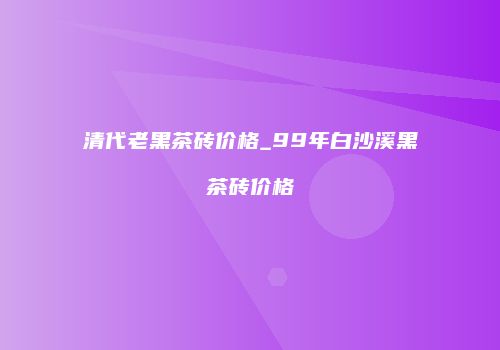 清代老黑茶砖价格_99年白沙溪黑茶砖价格