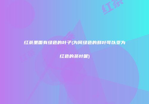 红茶里面有绿色的叶子(为何绿色的鲜叶可以变为红色的茶叶呢)