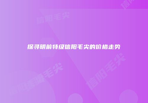 探寻明前特级信阳毛尖的价格走势