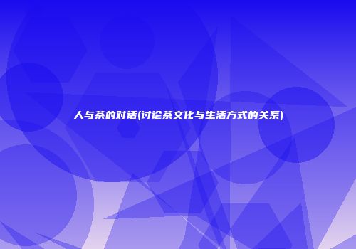 人与茶的对话(讨论茶文化与生活方式的关系)