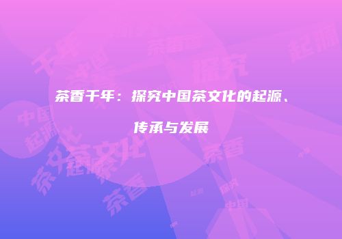 茶香千年：探究中国茶文化的起源、传承与发展