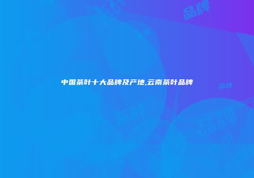 中国茶叶十大品牌及产地,云南茶叶品牌