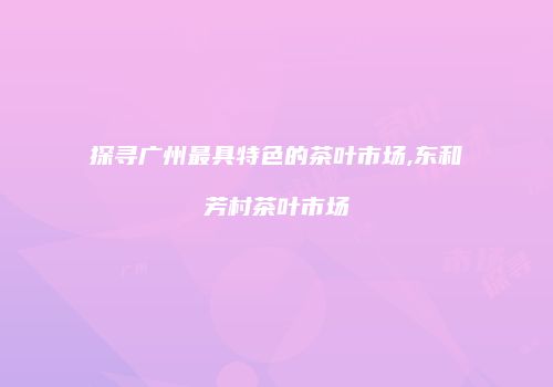 探寻广州最具特色的茶叶市场,东和芳村茶叶市场