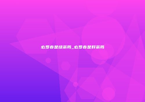 必罗春是绿茶吗_必罗春是好茶吗