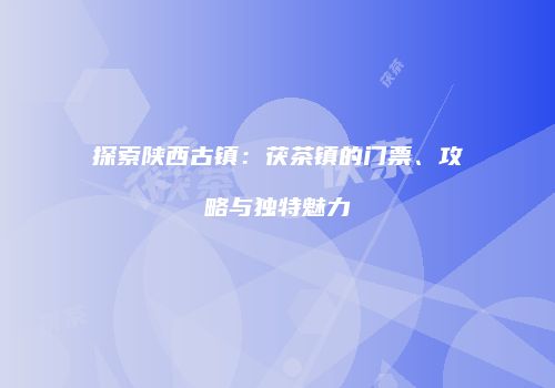 探索陕西古镇：茯茶镇的门票、攻略与独特魅力