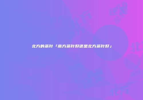 北方的茶叶「南方茶叶好还是北方茶叶好」