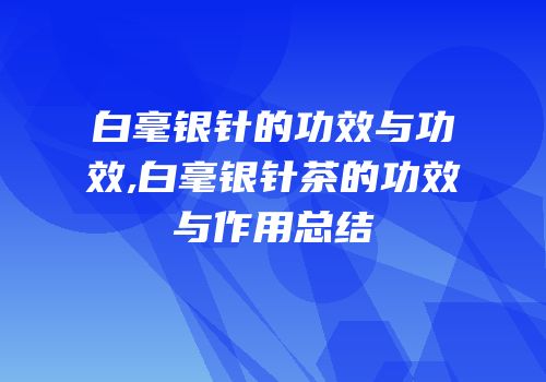 白毫银针的功效与功效,白毫银针茶的功效与作用总结