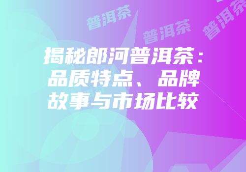 揭秘郎河普洱茶：品质特点、品牌故事与市场比较