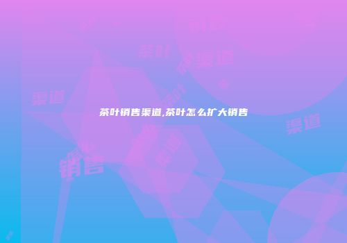茶叶销售渠道,茶叶怎么扩大销售