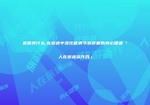 茶因其什么,在旅途中多饮能调节旅游者的身心健康「人在旅途茶作药」