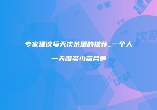 专家建议每天饮茶量的推荐_一个人一天喝多少茶合适