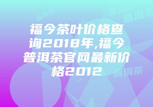 福今茶叶价格查询2018年,福今普洱茶官网最新价格2012