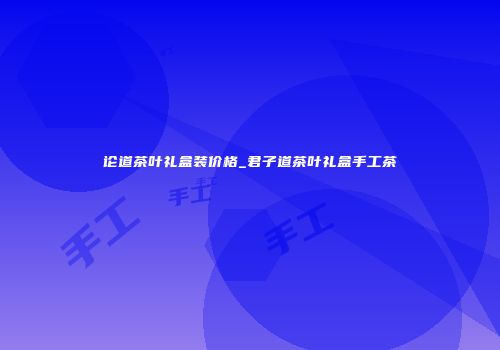 论道茶叶礼盒装价格_君子道茶叶礼盒手工茶