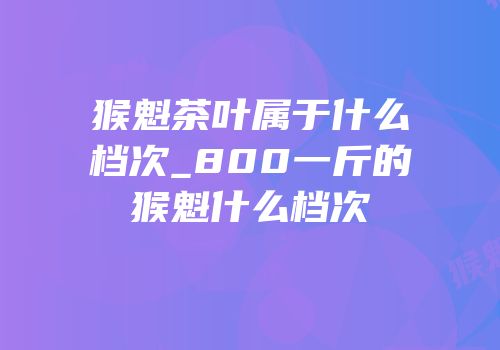 猴魁茶叶属于什么档次_800一斤的猴魁什么档次