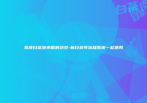 陈皮白茶泡水喝的功效-新白茶可以和陈皮一起泡吗