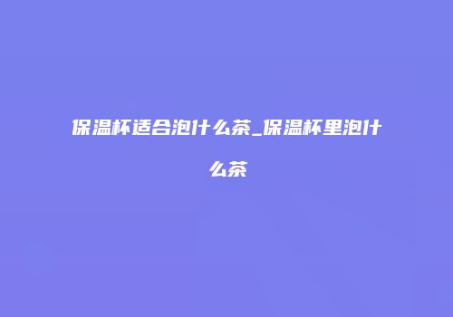 保温杯适合泡什么茶_保温杯里泡什么茶