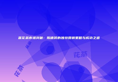 莲花茶市场突破：陈德润的独特营销策略与成功之道