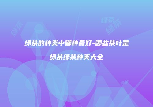 绿茶的种类中哪种最好-哪些茶叶是绿茶绿茶种类大全