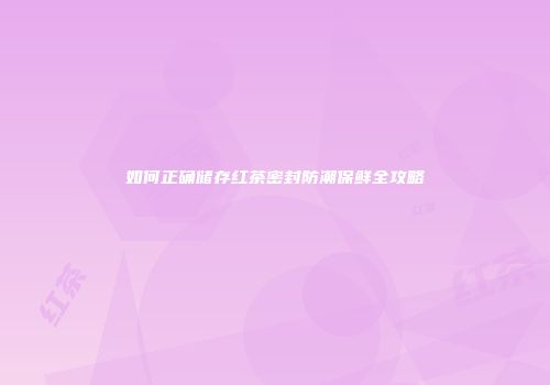 如何正确储存红茶密封防潮保鲜全攻略
