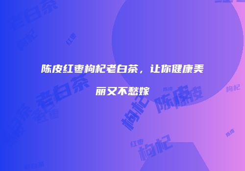 陈皮红枣枸杞老白茶，让你健康美丽又不愁嫁