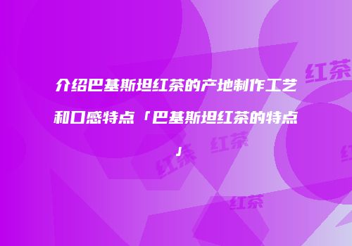 介绍巴基斯坦红茶的产地制作工艺和口感特点「巴基斯坦红茶的特点」