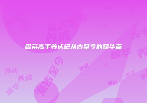 喝茶高手养成记从古至今的精华篇