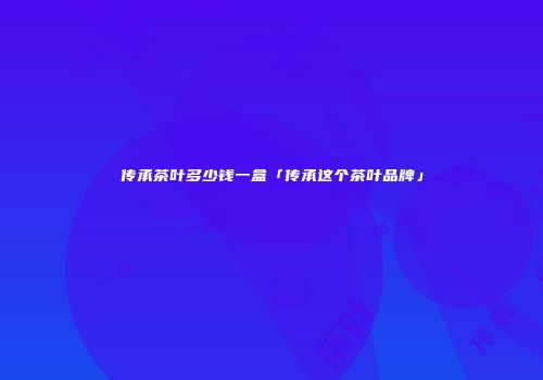 传承茶叶多少钱一盒「传承这个茶叶品牌」