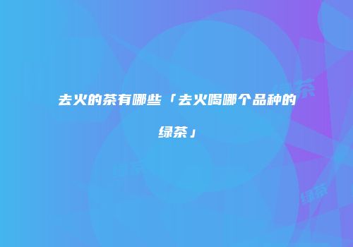 去火的茶有哪些「去火喝哪个品种的绿茶」