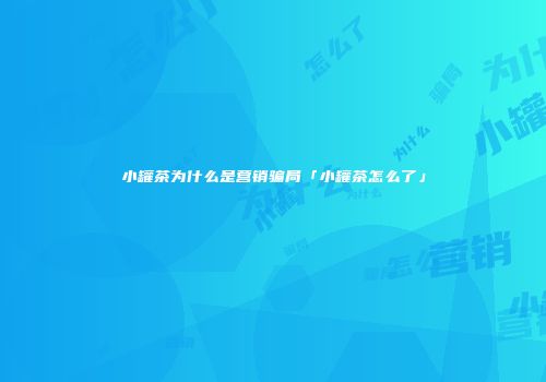 小罐茶为什么是营销骗局「小罐茶怎么了」