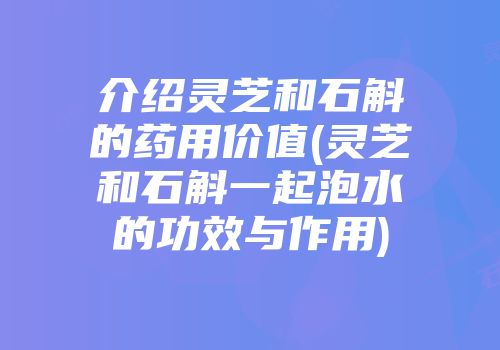 介绍灵芝和石斛的药用价值(灵芝和石斛一起泡水的功效与作用)