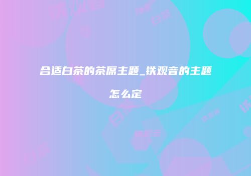 合适白茶的茶席主题_铁观音的主题怎么定