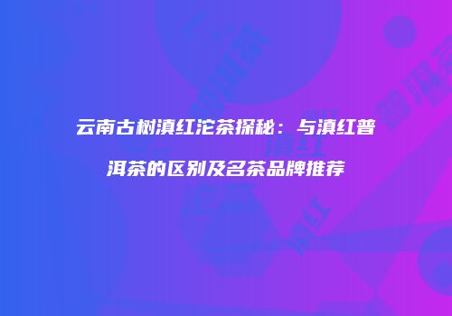 云南古树滇红沱茶探秘：与滇红普洱茶的区别及名茶品牌推荐
