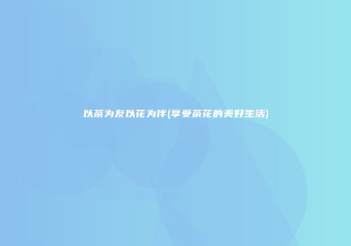 以茶为友以花为伴(享受茶花的美好生活)