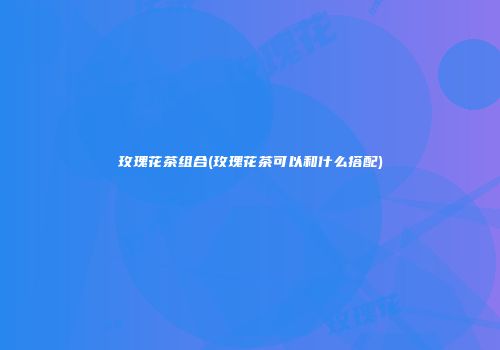 玫瑰花茶组合(玫瑰花茶可以和什么搭配)