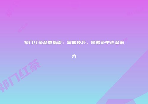 祁门红茶品鉴指南：掌握技巧，领略茶中珍品魅力