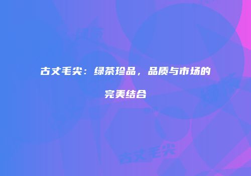 古丈毛尖：绿茶珍品，品质与市场的完美结合
