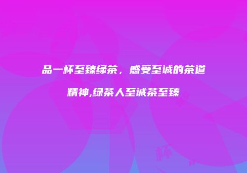 品一杯至臻绿茶，感受至诚的茶道精神,绿茶人至诚茶至臻
