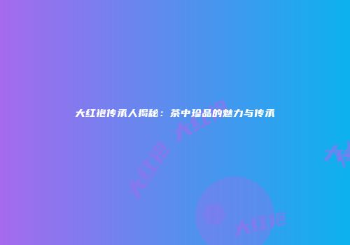大红袍传承人揭秘：茶中珍品的魅力与传承