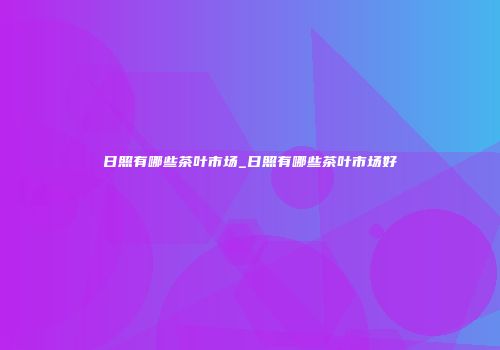 日照有哪些茶叶市场_日照有哪些茶叶市场好