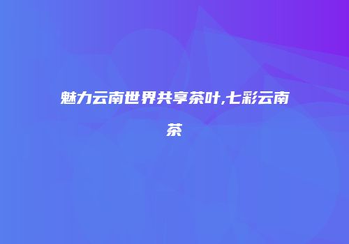 魅力云南世界共享茶叶,七彩云南茶