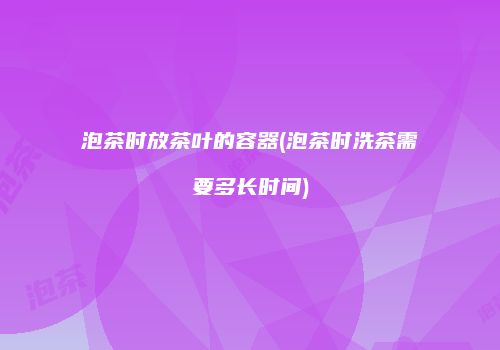 泡茶时放茶叶的容器(泡茶时洗茶需要多长时间)
