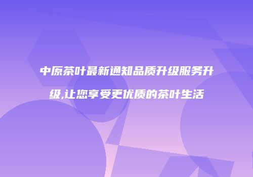 中原茶叶最新通知品质升级服务升级,让您享受更优质的茶叶生活