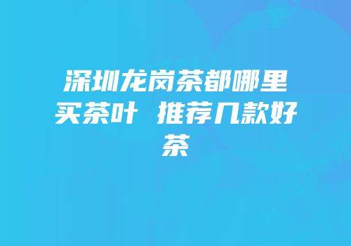 深圳龙岗茶都哪里买茶叶 推荐几款好茶