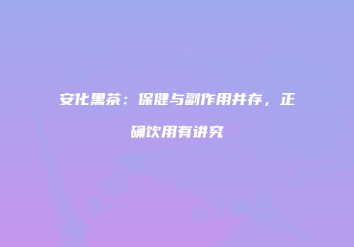 安化黑茶：保健与副作用并存，正确饮用有讲究
