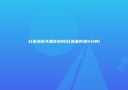 红茶泡多久喝比较好(红茶最好泡5分钟)